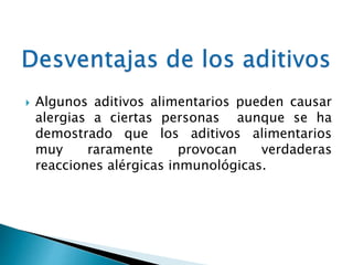  Algunos aditivos alimentarios pueden causar
alergias a ciertas personas aunque se ha
demostrado que los aditivos alimentarios
muy raramente provocan verdaderas
reacciones alérgicas inmunológicas.
 