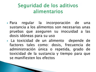  Para regular la incorporación de una
sustancia a los alimentos son necesarias unas
pruebas que aseguren su inocuidad a las
dosis idóneas para su uso
 La toxicidad de un alimento depende de
factores tales como: dosis, frecuencia de
administración única o repetida, grado de
toxicidad de la sustancia y tiempo para que
se manifiesten los efectos
 
