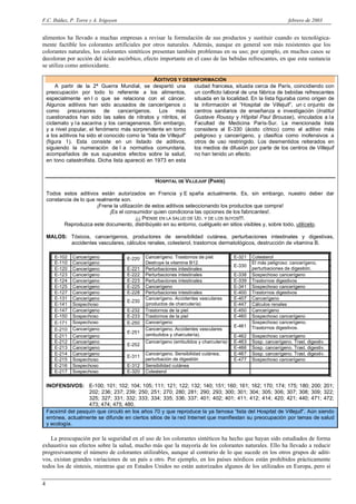 F.C. Ibáñez, P. Torre y A. Irigoyen                                                                              febrero de 2003


alimentos ha llevado a muchas empresas a revisar la formulación de sus productos y sustituir cuando es tecnológica-
mente factible los colorantes artificiales por otros naturales. Además, aunque en general son más resistentes que los
colorantes naturales, los colorantes sintéticos presentan también problemas en su uso; por ejemplo, en muchos casos se
decoloran por acción del ácido ascórbico, efecto importante en el caso de las bebidas refrescantes, en que esta sustancia
se utiliza como antioxidante.

                                                    ADITIVOS Y DESINFORMACIÓN
        A partir de la 2ª Guerra Mundial, se despertó una             ciudad francesa, situada cerca de París, coincidiendo con
    preocupación por todo lo referente a los alimentos,               un conflicto laboral de una fábrica de bebidas refrescantes
    especialmente en l o que se relaciona con el cáncer.              situada en la localidad. En la lista figuraba como origen de
    Algunos aditivos han sido acusados de cancerígenos o              la información el “Hospital de Villejuif”, un c onjunto de
    como      precursores     de    cancerígenos.     Los    más      centros sanitarios de enseñanza e investigación (Institut
    cuestionados han sido las sales de nitratos y nitritos, el        Gustave Roussy y Hôpital Paul Brousse), vinculados a l a
    ciclamato y l a sacarina y los carragenanos. Sin embargo,         Facultad de Medicina París-Sur. La mencionada lista
    y a nivel popular, el fenómeno más sorprendente en torno          considera al E-330 (ácido cítrico) como el aditivo más
    a los aditivos ha sido el conocido como la “lista de Villejuif”   peligroso y cancerígeno, y clasifica como inofensivos a
    (figura 1). Esta consiste en un listado de aditivos,              otros de uso restringido. Los desmentidos reiterados en
    siguiendo la numeración de l a normativa comunitaria,             los medios de difusión por parte de los centros de Villejuif
    acompañados de sus supuestos efectos sobre la salud,              no han tenido un efecto.
    en tono catastrofista. Dicha lista apareció en 1973 en esta


                                                     HOSPITAL DE VILLEJUIF (PARÍS)

    Todos estos aditivos están autorizados en Francia y E spaña actualmente. Es, sin embargo, nuestro deber dar
    constancia de lo que realmente son.
                         ¡Frene la utilización de estos aditivos seleccionando los productos que compra!
                              ¡Es el consumidor quien condiciona las opciones de los fabricantes!.
                                           ¡¡¡ PIENSE EN LA SALUD DE UD. Y DE LOS SUYOS!!!.
           Reproduzca este documento, distribúyalo en su entorno, cuélguelo en sitios visibles y, sobre todo, utilícelo.

    MALOS: Tóxicos, cancerígenos, productores de sensibilidad cutánea, perturbaciones intestinales y digestivas,
           accidentes vasculares, cálculos renales, colesterol, trastornos dermatológicos, destrucción de vitamina B.

       E-102   Cancerígeno              E-220   Cancerígeno. Trastornos de piel.        E-321   Colesterol
       E-110   Cancerígeno                      Destruye la vitamina B12.                       El más peligroso: cancerígeno,
                                                                                        E-330
       E-120   Cancerígeno              E-221   Perturbaciones intestinales                     perturbaciones de digestión.
       E-123   Cancerígeno              E-222   Perturbaciones intestinales             E-338   Sospechoso cancerígeno
       E-124   Cancerígeno              E-223   Perturbaciones intestinales             E-339   Trastornos digestivos
       E-125   Cancerígeno              E-225   Cancerígeno                             E-341   Sospechoso cancerígeno
       E-127   Cancerígeno              E-228   Perturbaciones intestinales             E-400   Trastornos digestivos
       E-131   Cancerígeno                      Cancerígeno. Accidentes vasculares      E-407   Cancerígeno
                                        E-230
       E-141   Sospechoso                       (productos de charcutería)              E-447   Cálculos renales
       E-147   Cancerígeno              E-232   Trastornos de la piel                   E-450   Cancerígeno
       E-150   Sospechoso               E-233   Trastornos de la piel                   E-460   Sospechoso cancerígeno
       E-171   Sospechoso               E-250   Cancerígeno                                     Sospechoso cancerígeno.
                                                                                        E-461   Trastornos digestivos.
       E-210   Cancerígeno                      Cancerígeno. Accidentes vasculares
                                        E-251   (embutidos y charcutería).
       E-211   Cancerígeno                                                              E-462   Sospechoso cancerígeno
       E-212   Cancerígeno                      Cancerígeno (embutidos y charcutería)   E-463   Sosp. cancerígeno. Trast. digestiv.
                                        E-252
       E-213   Cancerígeno                                                              E-466   Sosp. cancerígeno. Trast. digestiv.
       E-214   Cancerígeno                      Cancerígeno. Sensibilidad cutánea,      E-467   Sosp. cancerígeno. Trast. digestiv.
                                        E-311
       E-215   Sospechoso                       perturbación de digestión               E-477   Sospechoso cancerígeno
       E-216   Sospechoso               E-312   Sensibilidad cutánea
       E-217   Sospechoso               E-320   Colesterol


    INOFENSIVOS: E-100; 101; 102; 104; 105; 111; 121; 122; 132; 140; 151; 160; 161; 162; 170; 174; 175; 180; 200; 201;
                     202; 236; 237; 239; 250; 251; 270; 280; 281; 290; 293; 300; 301; 304; 305; 306; 307; 308; 309; 322;
                     325; 327; 331; 332; 333; 334; 335; 336; 337; 401; 402; 401; 411; 412; 414; 420; 421; 440; 471; 472;
                     473; 474; 475; 480.
    Facsímil del pasquín que circuló en los años 70 y que reproduce la ya famosa “lista del Hospital de Villejuif”. Aún siendo
    errónea, actualmente se difunde en ciertos sitios de la red Internet que manifiestan su preocupación por temas de salud
    y ecología.

   La preocupación por la seguridad en el uso de los colorantes sintéticos ha hecho que hayan sido estudiados de forma
exhaustiva sus efectos sobre la salud, mucho más que la mayoría de los colorantes naturales. Ello ha llevado a reducir
progresivamente el número de colorantes utilizables, aunque al contrario de lo que sucede en los otros grupos de aditi-
vos, existan grandes variaciones de un país a otro. Por ejemplo, en los países nórdicos están prohibidos prácticamente
todos los de síntesis, mientras que en Estados Unidos no están autorizados algunos de los utilizados en Europa, pero sí

4
 