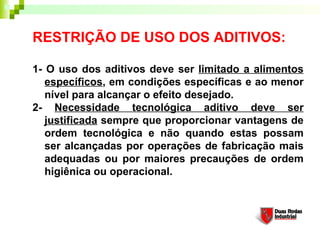 RESTRIÇÃO DE USO DOS ADITIVOS:
1- O uso dos aditivos deve ser limitado a alimentos
específicos, em condições específicas e ao menor
nível para alcançar o efeito desejado. 
2- Necessidade tecnológica aditivo deve ser
justificada sempre que proporcionar vantagens de
ordem tecnológica e não quando estas possam
ser alcançadas por operações de fabricação mais
adequadas ou por maiores precauções de ordem
higiênica ou operacional. 
 