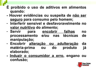 É proibido o uso de aditivos em alimentos
quando: 
- Houver evidências ou suspeita de não ser
seguro para consumo pelo homem; 
- Interferir sensível e desfavoravelmente no
valor nutritivo do alimento; 
- Servir para encobrir falhas no
processamento e/ou nas técnicas de
manipulação; 
- Encobrir alteração ou adulteração da
matéria-prima ou do produto já
elaborado; 
- Induzir o consumidor a erro, engano ou
confusão; 
 