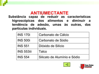 ANTIUMECTANTE
Substância capaz de reduzir as características
higroscópicas dos alimentos e diminuir a
tendência de adesão, umas às outras, das
partículas individuais.
Silicato de Alumínio e Sódio
Talco
Dióxido de Silício
Carbonato de Sódio
Carbonato de Cálcio
INS 554
INS 553iii
INS 551
INS 500i
INS 170i
 