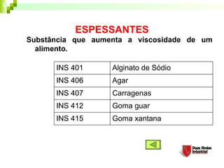 ESPESSANTES
Substância que aumenta a viscosidade de um
alimento. 
Goma xantana
Goma guar
Carragenas
Agar
Alginato de Sódio
INS 406
INS 407
INS 412
INS 415
INS 401
 