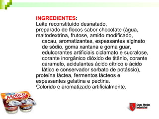 INGREDIENTES:
Leite reconstituído desnatado,
preparado de flocos sabor chocolate (água,
maltodextrina, frutose, amido modificado,
cacau, aromatizantes, espessantes alginato
de sódio, goma xantana e goma guar,
edulcorantes artificiais ciclamato e sucralose,
corante inorgânico dióxido de titânio, corante
caramelo, acidulantes ácido cítrico e ácido
lático e conservador sorbato de potássio),
proteína láctea, fermentos lácteos e
espessantes gelatina e pectina.
Colorido e aromatizado artificialmente.
 