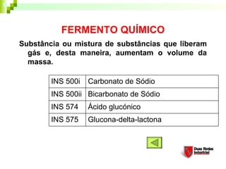 FERMENTO QUÍMICO
Substância ou mistura de substâncias que liberam
gás e, desta maneira, aumentam o volume da
massa. 
Glucona-delta-lactona
Ácido glucónico
Bicarbonato de Sódio
Carbonato de Sódio
INS 500ii
INS 574
INS 575
INS 500i
 
