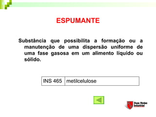 ESPUMANTE
Substância que possibilita a formação ou a
manutenção de uma dispersão uniforme de
uma fase gasosa em um alimento líquido ou
sólido. 
metilceluloseINS 465
 