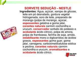 SORVETE SEDUÇÃO - NESTLE
Ingredientes: Água, açúcar, xarope de glicose,
leite em pó desnatado, gordura vegetal
hidrogenada, soro de leite, preparado de
morango (polpa de morango, açúcar,
espessantes gelatina e goma jataí,
corantes naturais carmim cochonilha e
urucum, conservador sorbato de potássio e
acidulante ácido cítrico), polpa de amora,
polpa de framboesa, farinha de soja, amido,
estabilizante mono e diglicerídios de ácidos
graxos, espessantes goma guar, goma
jataí, carragena, carboximetilcelulose sódica
e pectina, corantes naturais carmim
cochonilha e urucum, aromatizantes e
acidulante ácido cítrico.
 