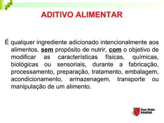 ADITIVO ALIMENTAR
É qualquer ingrediente adicionado intencionalmente aos
alimentos, sem propósito de nutrir, com o objetivo de
modificar as características físicas, químicas,
biológicas ou sensoriais, durante a fabricação,
processamento, preparação, tratamento, embalagem,
acondicionamento, armazenagem, transporte ou
manipulação de um alimento.
 
