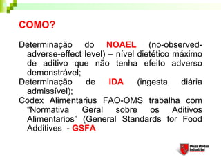 COMO?
Determinação do NOAEL (no-observed-
adverse-effect level) – nível dietético máximo
de aditivo que não tenha efeito adverso
demonstrável;
Determinação de IDA (ingesta diária
admissível);
Codex Alimentarius FAO-OMS trabalha com
“Normativa Geral sobre os Aditivos
Alimentarios” (General Standards for Food
Additives - GSFA
 