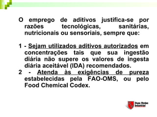 O emprego de aditivos justifica-se por
 razões       tecnológicas,      sanitárias,
 nutricionais ou sensoriais, sempre que: 

1 - Sejam utilizados aditivos autorizados em
  concentrações tais que sua ingestão
  diária não supere os valores de ingesta
  diária aceitável (IDA) recomendados. 
2 - Atenda às exigências de pureza
  estabelecidas pela FAO-OMS, ou pelo
  Food Chemical Codex. 
 