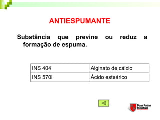 ANTIESPUMANTE

Substância que previne    ou    reduz    a
 formação de espuma. 


    INS 404         Alginato de cálcio
    INS 570i        Ácido esteárico
 