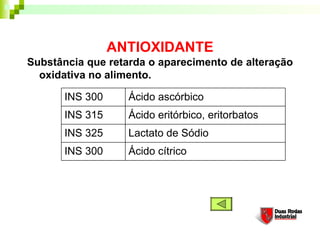 ANTIOXIDANTE
Substância que retarda o aparecimento de alteração
  oxidativa no alimento. 

       INS 300     Ácido ascórbico
       INS 315     Ácido eritórbico, eritorbatos
       INS 325     Lactato de Sódio
       INS 300     Ácido cítrico
 