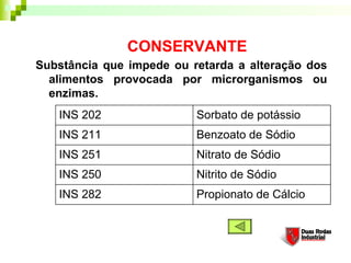CONSERVANTE
Substância que impede ou retarda a alteração dos
  alimentos provocada por microrganismos ou
  enzimas.
   INS 202                Sorbato de potássio
   INS 211                Benzoato de Sódio
   INS 251                Nitrato de Sódio
   INS 250                Nitrito de Sódio
   INS 282                Propionato de Cálcio
 