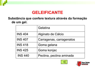 GELEIFICANTE
Substância que confere textura através da formação
  de um gel. 
                   Gelatina

     INS 404       Alginato de Cálcio
     INS 407       Carragenas, carragenatos
     INS 418       Goma gelana
     INS 425       Goma konjac
      INS 440      Pectina, pectina aminada
 