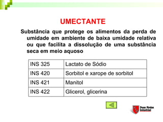 UMECTANTE
Substância que protege os alimentos da perda de
  umidade em ambiente de baixa umidade relativa
  ou que facilita a dissolução de uma substância
  seca em meio aquoso

   INS 325     Lactato de Sódio
   INS 420     Sorbitol e xarope de sorbitol
   INS 421     Manitol
   INS 422     Glicerol, glicerina
 