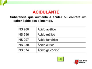 ACIDULANTE
Substância que aumenta a acidez ou confere um
  sabor ácido aos alimentos. 

    INS 260     Ácido acético
    INS 296     Ácido málico
    INS 297     Ácido fumárico
    INS 330     Ácido cítrico
    INS 574     Ácido glucônico
 