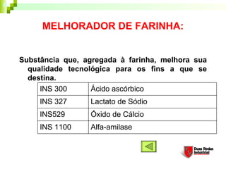 MELHORADOR DE FARINHA:


Substância que, agregada à farinha, melhora sua
  qualidade tecnológica para os fins a que se
  destina.
     INS 300      Ácido ascórbico
     INS 327     Lactato de Sódio
     INS529      Óxido de Cálcio
     INS 1100    Alfa-amilase
 