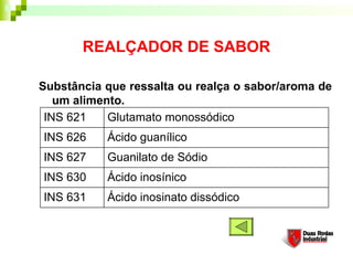 REALÇADOR DE SABOR

Substância que ressalta ou realça o sabor/aroma de
   um alimento. 
 INS 621    Glutamato monossódico
INS 626    Ácido guanílico
INS 627    Guanilato de Sódio
INS 630    Ácido inosínico
INS 631    Ácido inosinato dissódico
 