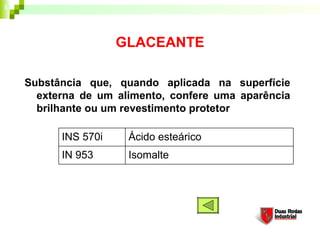 GLACEANTE

Substância que, quando aplicada na superfície
  externa de um alimento, confere uma aparência
  brilhante ou um revestimento protetor

      INS 570i    Ácido esteárico
      IN 953      Isomalte
 