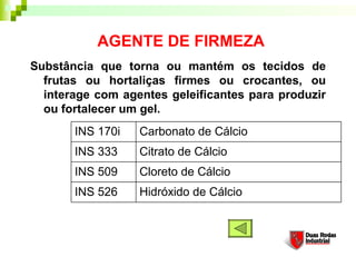AGENTE DE FIRMEZA
Substância que torna ou mantém os tecidos de
  frutas ou hortaliças firmes ou crocantes, ou
  interage com agentes geleificantes para produzir
  ou fortalecer um gel. 
       INS 170i   Carbonato de Cálcio
       INS 333    Citrato de Cálcio
       INS 509    Cloreto de Cálcio
       INS 526    Hidróxido de Cálcio
 