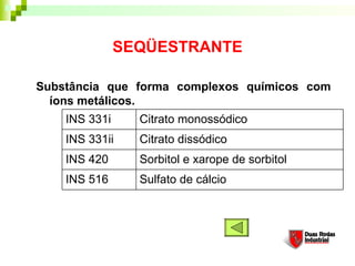 SEQÜESTRANTE

Substância que forma complexos químicos com
  íons metálicos. 
    INS 331i     Citrato monossódico
    INS 331ii    Citrato dissódico
    INS 420      Sorbitol e xarope de sorbitol
    INS 516      Sulfato de cálcio
 