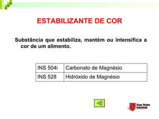 ESTABILIZANTE DE COR

Substância que estabiliza, mantém ou intensifica a
  cor de um alimento. 



        INS 504i   Carbonato de Magnésio
        INS 528    Hidróxido de Magnésio
 
