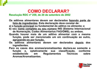 COMO DECLARAR?
Resolução RDC nº 259, de 20 de setembro de 2002

Os aditivos alimentares devem ser declarados fazendo parte da
   lista de ingredientes. Esta declaração deve constar de: 
a) a função principal ou fundamental do aditivo no alimento; e 
b) seu nome completo ou seu número INS (Sistema Internacional
   de Numeração, Codex Alimentarius FAO/OMS), ou ambos. 
Quando houver mais de um aditivo alimentar com a mesma
   função, pode ser mencionado um em continuação ao outro,
   agrupando-os por função. 
Os aditivos alimentares devem ser declarados depois dos
   ingredientes. 
Para os casos dos aromas/aromatizantes declara-se somente a
   função e, optativamente sua classificação, conforme
   estabelecido      em      Regulamentos       Técnicos     sobre
   Aromas/Aromatizantes.  
 