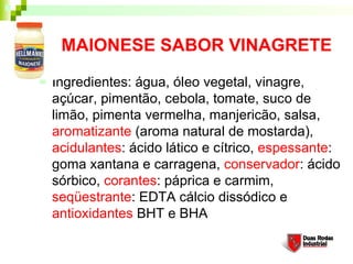 MAIONESE SABOR VINAGRETE
   Ingredientes: água, óleo vegetal, vinagre,
    açúcar, pimentão, cebola, tomate, suco de
    limão, pimenta vermelha, manjericão, salsa,
    aromatizante (aroma natural de mostarda),
    acidulantes: ácido lático e cítrico, espessante:
    goma xantana e carragena, conservador: ácido
    sórbico, corantes: páprica e carmim,
    seqüestrante: EDTA cálcio dissódico e
    antioxidantes BHT e BHA
 