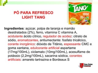PÓ PARA REFRESCO
          LIGHT TANG

Ingredientes: açúcar, polpa de laranja e mamão
  desidratados (2%), ferro, vitamina C vitamina A,
  acidulante ácido cítrico, regulador de acidez: citrato de
  sódio, aromatizantes, antiumectante: fosfato tricálcico,
  corante inorgânico: dióxido de Titânio, espessante CMC e
  goma xantana, edulcorante artificial aspartame
  (17mg/100mL), ciclamato (10mg/100mL), acesulfame de
  potássio (2,2mg/100mL), sacarina sódica, corantes
  artificiais: amarelo tartrazina e Bordeaux S
 