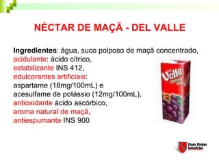 NÉCTAR DE MAÇÃ - DEL VALLE

Ingredientes: água, suco polposo de maçã concentrado,
acidulante: ácido cítrico,
estabilizante INS 412,
edulcorantes artificiais:
aspartame (18mg/100mL) e
acesulfame de potássio (12mg/100mL),
antioxidante ácido ascórbico,
aroma natural de maçã,
antiespumante INS 900
 