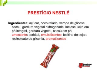 PRESTÍGIO NESTLÉ

Ingredientes: açúcar, coco ralado, xarope de glicose,
  cacau, gordura vegetal hidrogenada, lactose, leite em
  pó integral, gordura vegetal, cacau em pó,
  umectante: sorbitol, emulsificantes: lecitina de soja e
  recinoleato de glicerila, aromatizantes
 