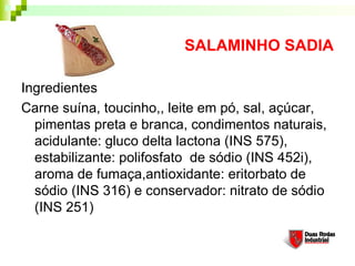 SALAMINHO SADIA

Ingredientes
Carne suína, toucinho,, leite em pó, sal, açúcar,
  pimentas preta e branca, condimentos naturais,
  acidulante: gluco delta lactona (INS 575),
  estabilizante: polifosfato de sódio (INS 452i),
  aroma de fumaça,antioxidante: eritorbato de
  sódio (INS 316) e conservador: nitrato de sódio
  (INS 251)
 