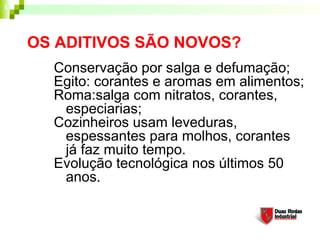 OS ADITIVOS SÃO NOVOS?
  Conservação por salga e defumação;
  Egito: corantes e aromas em alimentos;
  Roma:salga com nitratos, corantes,
   especiarias;
  Cozinheiros usam leveduras,
   espessantes para molhos, corantes
   já faz muito tempo.
  Evolução tecnológica nos últimos 50
   anos.
 
