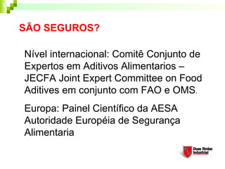 SÃO SEGUROS?

Nível internacional: Comitê Conjunto de
Expertos em Aditivos Alimentarios –
JECFA Joint Expert Committee on Food
Aditives em conjunto com FAO e OMS.
Europa: Painel Científico da AESA
Autoridade Européia de Segurança
Alimentaria
 