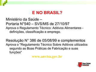 E NO BRASIL?
Ministério da Saúde –
Portaria N°540 – SVS/MS de 27/10/97
Aprova o Regulamento Técnico: Aditivos Alimentares -
  definições, classificação e emprego.

Resolução N° 386 de 05/08/99 e complementos
Aprova o "Regulamento Técnico Sobre Aditivos utilizados
  segundo as Boas Práticas de Fabricação e suas
  funções"
                 www.anvisa.gov.br
 