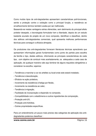 www.cenne.com.br Página 16
Como muitos tipos de anti-degradantes apresentam características poli-funcionais,
sendo a proteção contra a oxidação como a principal função, a resistência ao
envelhecimento térmico também acaba por ser melhorada.
Baseando-se nestas vantagens extras oferecidas, sem detrimento do principal efeito
protetor desejado, o tecnologista formulador tem a liberdade, depois de um estudo
bastante acurado do projeto de um novo composto, identificar e classificar, dentro
dos aditivos anti-degradantes comerciais, qual apresenta melhores performances
técnicas para conseguir a eficácia almejada.
Os produtores dos anti-degradantes fornecem literaturas técnicas apreciáveis que
apresentam informações gerais fundamentais como ponto de partida para escolha
da família e tipo, destes aditivos, informando as principais características de cada
tipo, com objetivo de conduzir mais acertadamente, os adequados a cada caso de
aplicação, de qualquer maneira vale aqui lembrar de alguns requisitos obrigatórios a
considerar na escolha, vejamos:
- Tendência a manchar a cor do artefato ou local onde este estará instalado;
- Tendência à descoloração,
- Eficácia na ação protetora,
- Incremento da resistência à fadiga por flexão,
- Incremento na resistência ao calor,
- Tendência à migração,
- Facilidade de incorporação e dispersão no composto,
- Compatibilidade com o elastômeros e outros ingredientes da composição,
- Proteção anti-UV;
- Proteção anti-hidrólise,
- Outras propriedades específicas.
Para um entendimento um pouco mais preciso das categorias de aplicação dos anti-
degradantes podemos classificar :
 
