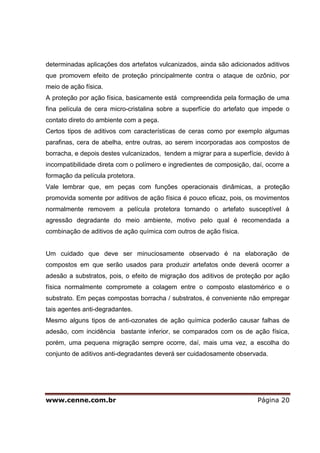 www.cenne.com.br Página 20
determinadas aplicações dos artefatos vulcanizados, ainda são adicionados aditivos
que promovem efeito de proteção principalmente contra o ataque de ozônio, por
meio de ação física.
A proteção por ação física, basicamente está compreendida pela formação de uma
fina película de cera micro-cristalina sobre a superfície do artefato que impede o
contato direto do ambiente com a peça.
Certos tipos de aditivos com características de ceras como por exemplo algumas
parafinas, cera de abelha, entre outras, ao serem incorporadas aos compostos de
borracha, e depois destes vulcanizados, tendem a migrar para a superfície, devido à
incompatibilidade direta com o polímero e ingredientes de composição, daí, ocorre a
formação da película protetora.
Vale lembrar que, em peças com funções operacionais dinâmicas, a proteção
promovida somente por aditivos de ação física é pouco eficaz, pois, os movimentos
normalmente removem a película protetora tornando o artefato susceptível à
agressão degradante do meio ambiente, motivo pelo qual é recomendada a
combinação de aditivos de ação química com outros de ação física.
Um cuidado que deve ser minuciosamente observado é na elaboração de
compostos em que serão usados para produzir artefatos onde deverá ocorrer a
adesão a substratos, pois, o efeito de migração dos aditivos de proteção por ação
física normalmente compromete a colagem entre o composto elastomérico e o
substrato. Em peças compostas borracha / substratos, é conveniente não empregar
tais agentes anti-degradantes.
Mesmo alguns tipos de anti-ozonates de ação química poderão causar falhas de
adesão, com incidência bastante inferior, se comparados com os de ação física,
porém, uma pequena migração sempre ocorre, daí, mais uma vez, a escolha do
conjunto de aditivos anti-degradantes deverá ser cuidadosamente observada.
 