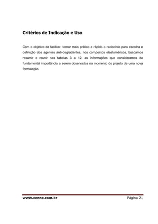 www.cenne.com.br Página 21
Critérios de Indicação e Uso
Com o objetivo de facilitar, tornar mais prático e rápido o raciocínio para escolha e
definição dos agentes anti-degradantes, nos compostos elastoméricos, buscamos
resumir e reunir nas tabelas 3 a 12, as informações que consideramos de
fundamental importância a serem observadas no momento do projeto de uma nova
formulação.
 
