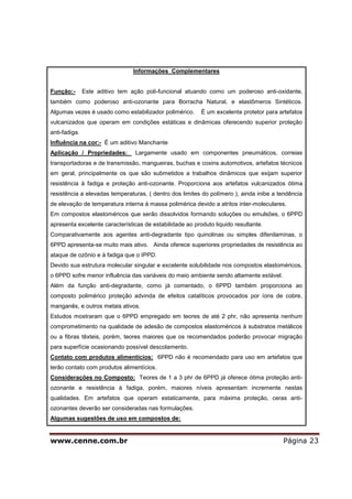 www.cenne.com.br Página 23
Informações Complementares
Função:- Este aditivo tem ação poli-funcional atuando como um poderoso anti-oxidante,
também como poderoso anti-ozonante para Borracha Natural, e elastômeros Sintéticos.
Algumas vezes é usado como estabilizador polimérico. É um excelente protetor para artefatos
vulcanizados que operam em condições estáticas e dinâmicas oferecendo superior proteção
anti-fadiga.
Influência na cor:- É um aditivo Manchante
Aplicação / Propriedades: Largamente usado em componentes pneumáticos, correias
transportadoras e de transmissão, mangueiras, buchas e coxins automotivos, artefatos técnicos
em geral, principalmente os que são submetidos a trabalhos dinâmicos que exijam superior
resistência à fadiga e proteção anti-ozonante. Proporciona aos artefatos vulcanizados ótima
resistência a elevadas temperaturas, ( dentro dos limites do polímero ), ainda inibe a tendência
de elevação de temperatura interna à massa polimérica devido a atritos inter-moleculares.
Em compostos elastoméricos que serão dissolvidos formando soluções ou emulsões, o 6PPD
apresenta excelente características de estabilidade ao produto liquido resultante.
Comparativamente aos agentes anti-degradante tipo quinolinas ou simples difenilaminas, o
6PPD apresenta-se muito mais ativo. Ainda oferece superiores propriedades de resistência ao
ataque de ozônio e á fadiga que o IPPD.
Devido sua estrutura molecular singular e excelente solubilidade nos compostos elastoméricos,
o 6PPD sofre menor influência das variáveis do meio ambiente sendo altamente estável.
Além da função anti-degradante, como já comentado, o 6PPD também proporciona ao
composto polimérico proteção advinda de efeitos catalíticos provocados por íons de cobre,
manganês, e outros metais ativos.
Estudos mostraram que o 6PPD empregado em teores de até 2 phr, não apresenta nenhum
comprometimento na qualidade de adesão de compostos elastoméricos à substratos metálicos
ou a fibras têxteis, porém, teores maiores que os recomendados poderão provocar migração
para superfície ocasionando possível descolamento.
Contato com produtos alimentícios: 6PPD não é recomendado para uso em artefatos que
terão contato com produtos alimentícios.
Considerações no Composto: Teores de 1 a 3 phr de 6PPD já oferece ótima proteção anti-
ozonante e resistência à fadiga, porém, maiores níveis apresentam incremente nestas
qualidades. Em artefatos que operam estaticamente, para máxima proteção, ceras anti-
ozonantes deverão ser consideradas nas formulações.
Algumas sugestões de uso em compostos de:
 