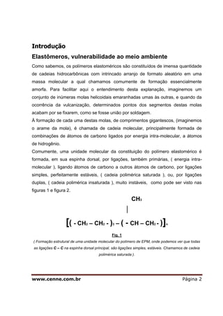 www.cenne.com.br Página 2
Introdução
Elastômeros, vulnerabilidade ao meio ambiente
Como sabemos, os polímeros elastoméricos são constituídos de imensa quantidade
de cadeias hidrocarbônicas com intrincado arranjo de formato aleatório em uma
massa molecular a qual chamamos comumente de formação essencialmente
amorfa. Para facilitar aqui o entendimento desta explanação, imaginemos um
conjunto de inúmeras molas helicoidais emaranhadas umas às outras, e quando da
ocorrência da vulcanização, determinados pontos dos segmentos destas molas
acabam por se fixarem, como se fosse união por soldagem.
À formação de cada uma destas molas, de comprimentos gigantescos, (imaginemos
o arame da mola), é chamada de cadeia molecular, principalmente formada de
combinações de átomos de carbono ligados por energia intra-molecular, a átomos
de hidrogênio.
Comumente, uma unidade molecular da constituição do polímero elastomérico é
formada, em sua espinha dorsal, por ligações, também primárias, ( energia intra-
molecular ), ligando átomos de carbono a outros átomos de carbono, por ligações
simples, perfeitamente estáveis, ( cadeia polimérica saturada ), ou, por ligações
duplas, ( cadeia polimérica insaturada ), muito instáveis, como pode ser visto nas
figuras 1 e figura 2.
CH3
│
[( - CH2 – CH2 - )3 – ( - CH – CH2 - )]n
Fig. 1
( Formação estrutural de uma unidade molecular do polímero de EPM, onde podemos ver que todas
as ligações C – C na espinha dorsal principal, são ligações simples, estáveis. Chamamos de cadeia
polimérica saturada ).
 