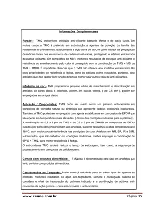 www.cenne.com.br Página 35
Informações Complementares
Função:- TMQ proporciona proteção anti-oxidante bastante efetiva e de baixo custo. Em
muitos casos o TMQ é preferido em substituição a agentes de proteção da família das
naftilaminas e difenilaminas. Basicamente a ação ativa do TMQ é como inibidor da propagação
de radicais livres nos elastomeros de cadeias insaturadas, protegendo o artefato vulcanizado
do ataque oxidante. Em compostos de NBR, melhores resultados de proteção anti-oxidante e
resistência ao envelhecimento pelo calor é conseguido com a combinação de TMQ + MBI ou
TMQ + MMBI. É importante observar que o TMQ não oferece aos artefatos vulcanizados tão
boas propriedades de resistência a fadiga, como os aditivos acima estudados, portanto, para
artefatos que irão operar com função dinâmica melhor usar outros tipos de anti-oxidantes.
Influência na cor:- TMQ proporciona pequeno efeito de manchamento e descoloração em
artefatos de cores claras e coloridos, porém, em baixos teores, ( até 0,5 phr ), podem ser
empregados em artigos claros.
Aplicação / Propriedades: TMQ pode ser usado como um primeiro anti-oxidante em
compostos de borracha natural ou sintéticas que apresente cadeias estruturais insaturadas.
Também, o TMQ poderá ser empregado com agente estabilizante em compostos de EPDM que
irão operar em temperaturas mais elevadas, ( dentro das condições indicadas para o polímero).
A combinação de 0,5 a 3 phr de TMQ + de 0,5 a 3 phr de ZMMBI em compostos de EPDM
curados por peróxidos proporcionam aos artefatos, superior resistência a altas temperaturas até
165ºC, com muito pouca interferência nas condições de cura. Artefatos em NR, BR, IR e SBR,
vulcanizados, que irão trabalhar em condições dinâmicas, melhor empregar a combinação de
6PPD + TMQ, para melhor resistência à fadiga.
O anti-oxidante TMQ tenderá reduzir o tempo de estocagem, bem como, a segurança de
processamento em compostos de policloropreno.
Contato com produtos alimentícios:- TMQ não é recomendado para uso em artefatos que
terão contato com produtos alimentícios.
Considerações no Composto: Assim como já estudado para os outros tipos de agentes de
proteção, melhores resultados de ação anti-degradante, sempre é conseguida quando se
considera o nível de insaturação do polímero indicado e a combinação de aditivos anti-
ozonantes de ação química + cera anti-ozonante + anti-oxidante.
 