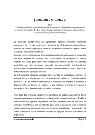 www.cenne.com.br Página 3
( - CH2 – CH = CH – CH2 - )n
Fig 2
( Formação estrutural de uma unidade molecular do polímero de Polibutadieno, onde podemos ver
que já existe combinações C = C na espinha dorsal principal, aqui já são ligações duplas, instáveis.
Chamamos de cadeia polimérica insaturada ).
Os polímeros elastoméricos que apresentam cadeias estruturais totalmente
saturadas, ( fig. 1 ), são muito pouco sensíveis às influências do meio ambiente,
portanto, não sofrem degradação devido ao ataque de ozônio ou do oxigênio, neste
sentido são perfeitamente estáveis.
Algumas vezes, certos tipos de anti-oxidantes poderão ser adicionados a compostos
com esta categoria de polímeros, não com o objetivo de protege-los do ataque
oxidante mas antes para servir como estabilizador térmico, quando os artefatos
produzidos com tais compostos exercerão seu desempenho operacional em
temperaturas mais elevadas ou em trabalhos dinâmicos severos, onde o atrito inter-
molecular provoca a geração de calor.
Os anti-oxidantes especiais utilizados com a função de estabilizador térmico, na
realidade tende a retardar um pouco a ação do calor sobre os pontos de simples
ligação, C – C, de forma a tentar reduzir a dilatação, que tenderia a aumentar a
distancia entre os átomos de carbono o que reduziria a energia de ligação e
provocaria o início da degradação da cadeia polimérica.
Já no caso dos polímeros elastoméricos constituído de cadeias cuja espinha dorsal
apresenta-se insaturada, existindo as duplas ligações carbono - carbono, ( C = C ), a
sensibilidade aos agentes degradantes do meio ambiente torna-se um fator de
primordial importância a ser considerado, pois, tanto o gás ozônio como o oxigênio
tendem a combinar-se quimicamente nos pontos de instabilidade, ( insaturação ) da
cadeia, na espinha dorsal tendendo a romper as ligações iniciando daí o efeito da
degradação.
 