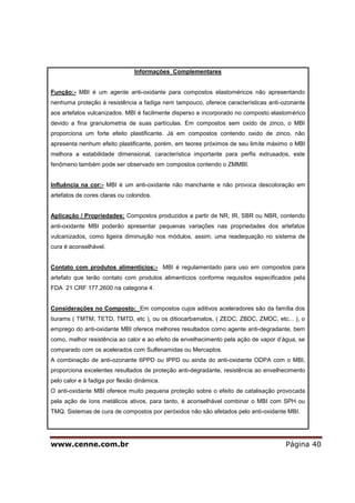 www.cenne.com.br Página 40
Informações Complementares
Função:- MBI é um agente anti-oxidante para compostos elastoméricos não apresentando
nenhuma proteção à resistência a fadiga nem tampouco, oferece características anti-ozonante
aos artefatos vulcanizados. MBI é facilmente disperso e incorporado no composto elastomérico
devido a fina granulometria de suas partículas. Em compostos sem oxido de zinco, o MBI
proporciona um forte efeito plastificante. Já em compostos contendo oxido de zinco, não
apresenta nenhum efeito plastificante, porém, em teores próximos de seu limite máximo o MBI
melhora a estabilidade dimensional, característica importante para perfis extrusados, este
fenômeno também pode ser observado em compostos contendo o ZMMBI.
Influência na cor:- MBI é um anti-oxidante não manchante e não provoca descoloração em
artefatos de cores claras ou coloridos.
Aplicação / Propriedades: Compostos produzidos a partir de NR, IR, SBR ou NBR, contendo
anti-oxidante MBI poderão apresentar pequenas variações nas propriedades dos artefatos
vulcanizados, como ligeira diminuição nos módulos, assim, uma readequação no sistema de
cura é aconselhável.
Contato com produtos alimentícios:- MBI é regulamentado para uso em compostos para
artefato que terão contato com produtos alimentícios conforme requisitos especificados pela
FDA 21 CRF 177.2600 na categoria 4.
Considerações no Composto: Em compostos cujos aditivos aceleradores são da família dos
tiurams ( TMTM, TETD, TMTD, etc ), ou os ditiocarbamatos, ( ZEDC, ZBDC, ZMDC, etc... ), o
emprego do anti-oxidante MBI oferece melhores resultados como agente anti-degradante, bem
como, melhor resistência ao calor e ao efeito de envelhecimento pela ação de vapor d’água, se
comparado com os acelerados com Sulfenamidas ou Mercaptos.
A combinação de anti-ozonante 6PPD ou IPPD ou ainda do anti-oxidante ODPA com o MBI,
proporciona excelentes resultados de proteção anti-degradante, resistência ao envelhecimento
pelo calor e à fadiga por flexão dinâmica.
O anti-oxidante MBI oferece muito pequena proteção sobre o efeito de catalisação provocada
pela ação de íons metálicos ativos, para tanto, é aconselhável combinar o MBI com SPH ou
TMQ. Sistemas de cura de compostos por peróxidos não são afetados pelo anti-oxidante MBI.
 