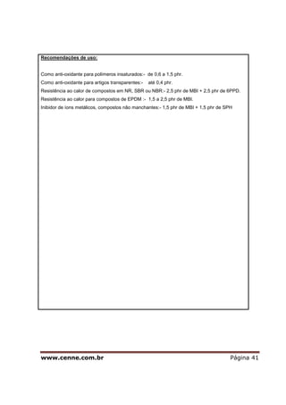 www.cenne.com.br Página 41
Recomendações de uso:
Como anti-oxidante para polímeros insaturados:- de 0,6 a 1,5 phr.
Como anti-oxidante para artigos transparentes:- até 0,4 phr.
Resistência ao calor de compostos em NR, SBR ou NBR:- 2,5 phr de MBI + 2,5 phr de 6PPD.
Resistência ao calor para compostos de EPDM :- 1,5 a 2,5 phr de MBI.
Inibidor de íons metálicos, compostos não manchantes:- 1,5 phr de MBI + 1,5 phr de SPH
 