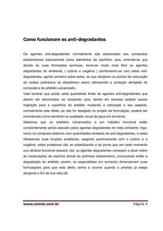 www.cenne.com.br Página 4
Como funcionam os anti-degradantes
Os agentes anti-degradantes normalmente são adicionados aos compostos
elastoméricos basicamente como elementos de sacrifício, pois, entende-se que
devido às suas formações químicas, torna-se muito mais fácil os agentes
degradantes do ambiente, ( ozônio e oxigênio ) combinarem-se com estes anti-
degradantes, agindo primeiro sobre estes, do que atingirem os pontos de insturação
da cadeia polimérica do elastômero assim oferecendo a proteção almejada do
composto e do artefato vulcanizado.
Vale lembrar que existe certa quantidade limite de agentes anti-degradantes que
devem ser adicionados ao composto, pois, teores em excesso poderá causar
migração para a superfície do artefato mudando a coloração e seu aspecto,
normalmente este efeito, se não for desejado no projeto da formulação, poderá ser
considerado como demérito na qualidade visual da peça em borracha.
Sabemos que os artefatos vulcanizados e em trabalho funcional estão
constantemente sendo atacado pelos agentes degradantes do meio ambiente, logo,
como no composto estamos com quantidades limitadas de anti-degradantes, e estes
oferecendo suas funções protetoras, reagindo quimicamente com o ozônio e o
oxigênio, estes protetores vão se estabilizando a tal ponto que em certo momento
sua eficácia funcional cessará, daí, os agentes degradantes começam a atuar sobre
as insaturações da espinha dorsal do polímero elastomérico, provocando então a
degradação do artefato, porém, os especialistas em borracha dimensionam suas
formulações para que este efeito venha a ocorrer quando o artefato já esteja
atingindo o fim de sua vida útil.
 