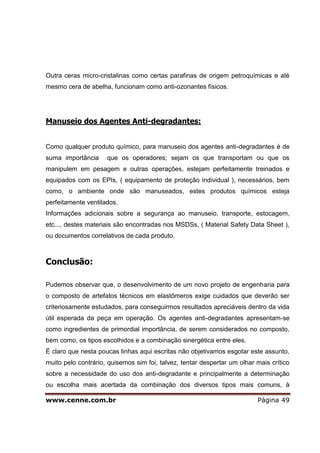 www.cenne.com.br Página 49
Outra ceras micro-cristalinas como certas parafinas de origem petroquímicas e até
mesmo cera de abelha, funcionam como anti-ozonantes físicos.
Manuseio dos Agentes Anti-degradantes:
Como qualquer produto químico, para manuseio dos agentes anti-degradantes é de
suma importância que os operadores; sejam os que transportam ou que os
manipulem em pesagem e outras operações, estejam perfeitamente treinados e
equipados com os EPIs, ( equipamento de proteção individual ), necessários, bem
como, o ambiente onde são manuseados, estes produtos químicos esteja
perfeitamente ventilados.
Informações adicionais sobre a segurança ao manuseio, transporte, estocagem,
etc..., destes materiais são encontradas nos MSDSs, ( Material Safety Data Sheet ),
ou documentos correlativos de cada produto.
Conclusão:
Pudemos observar que, o desenvolvimento de um novo projeto de engenharia para
o composto de artefatos técnicos em elastômeros exige cuidados que deverão ser
criteriosamente estudados, para conseguirmos resultados apreciáveis dentro da vida
útil esperada da peça em operação. Os agentes anti-degradantes apresentam-se
como ingredientes de primordial importância, de serem considerados no composto,
bem como, os tipos escolhidos e a combinação sinergética entre eles.
É claro que nesta poucas linhas aqui escritas não objetivamos esgotar este assunto,
muito pelo contrário, quisemos sim foi, talvez, tentar despertar um olhar mais crítico
sobre a necessidade do uso dos anti-degradante e principalmente a determinação
ou escolha mais acertada da combinação dos diversos tipos mais comuns, à
 
