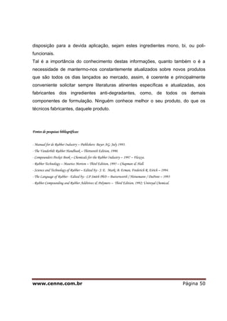 www.cenne.com.br Página 50
disposição para a devida aplicação, sejam estes ingredientes mono, bi, ou poli-
funcionais.
Tal é a importância do conhecimento destas informações, quanto também o é a
necessidade de mantermo-nos constantemente atualizados sobre novos produtos
que são todos os dias lançados ao mercado, assim, é coerente e principalmente
conveniente solicitar sempre literaturas atinentes específicas e atualizadas, aos
fabricantes dos ingredientes anti-degradantes, como, de todos os demais
componentes de formulação. Ninguém conhece melhor o seu produto, do que os
técnicos fabricantes, daquele produto.
Fontes de pesquisas bibliográficas:
- Manual for de Rubber Industry – Publishers: Bayer AG; July 1993.
- The Vanderbilt Rubber Handbook – Thirteenth Edition, 1990.
- Compounders Pocket Book – Chemicals for the Rubber Industry – 1997 – Flexsys.
- Rubber Technology – Maurice Morton – Third Edition, 1995 – Chapman & Hall.
- Science and Technology of Rubber – Edited by:- J. E. Mark; B. Erman, Frederich R. Eirich – 1994.
- The Language of Rubber - Edited by:- LP Smith PhD – Butterworth / Heinemann / DuPont – 1993
- Rubber Compounding and Rubber Additives & Polymers – Third Edition, 1992; Uniroyal Chemical.
 