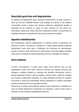 www.cenne.com.br Página 5
Descrição geral dos anti-degradantes
Os agentes anti-degradantes para compostos elastoméricos de ação química ou
física que tem por finalidade oferecer certa proteção ao polímero e aos artefatos
vulcanizados contra o ataque das diversas influências degradantes devidas à
exposição de tais materiais ou peças ao meio ambiente em que atuam seu
desempenho operacional. Estas influências degradantes tendem a comprometer as
qualidades técnicas e principalmente vida útil dos artefatos em trabalho.
Agentes estabilizantes
São considerados “agentes estabilizantes” os aditivos químicos incorporados aos
polímeros, durante o processo de manufatura. A adição destes agentes protetores
praticamente ocorre logo após a finalização dos processos de polimerização,
quando o polímero ainda encontra-se em fase líquida. O principal objetivo almejado
neste caso é a proteção do material polimérico durante a estocagem e transporte.
Anti-oxidante
O termo “anti-oxidante”, é muitas vezes usado como sinônimo para os anti-
degradantes, porém este aditivo refere-se somente aos agentes químicos que
protegem o polímero utilizado no composto dos artefatos vulcanizados, contra o
ataque degradante devido a ação do oxigênio, inibindo assim o efeito de oxidação
que causaria modificações estruturais na cadeia polimérica principal do polímero
provocando a perda das propriedades técnicas desejadas no artefato vulcanizado
durante o desempenho de sua operação funcional.
Alguns tipos de aditivos anti-oxidantes também atuam melhorando a resistência ao
calor do artefato elastomérico vulcanizado, em operação, a esses muitas vezes é
atribuído o nome de aditivos estabilizadores térmicos.
 