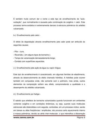 www.cenne.com.br Página 8
É também muito comum dar o nome a este tipo de envelhecimento de “auto-
oxidação”, que normalmente é causada pela combinação de oxigênio + calor. Este
processo termo-oxidativo é extremamente danoso à estrutura polimérica do artefato
vulcanizado.
b-) Envelhecimento pelo calor:-
O efeito de degradação através envelhecimento pelo calor pode ser atribuído às
seguintes causas:
- Pós – cura,
- Reversão, ( em alguns tipos de borracha );
- Tempo de vulcanização demasiadamente longo;
- Contato com superfícies aquecidas.
c-) Envelhecimento pela ação da água ou vapor d’água:
Este tipo de envelhecimento é caracterizado, em algumas famílias de elastômeros,
através do desenvolvimento do efeito chamado hidrólise. A hidrólise pode ocorrer
também em compostos onde, não somente com o polímero, mas ainda, outros
elementos da composição sofrem seu efeito, comprometendo a qualidade e o
desempenho do artefato vulcanizado.
d-) Envelhecimento por fadiga:-
É sabido que artefatos de borracha vulcanizados quando funcionam em ambientes
contendo oxigênio e em condições dinâmicas, ou seja, quando suas moléculas
estruturais são distendidas e em seguida, contraídas, em um processo cíclico, sendo
em baixas ou altas freqüências / amplitudes, isto provoca certo aquecimento interno
à massa polimérica, devido ao atrito inter-molecular, o que intensifica a dilaceração
 