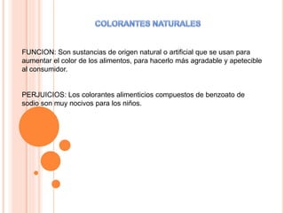 FUNCION: Son sustancias de origen natural o artificial que se usan para
aumentar el color de los alimentos, para hacerlo más agradable y apetecible
al consumidor.
PERJUICIOS: Los colorantes alimenticios compuestos de benzoato de
sodio son muy nocivos para los niños.
 